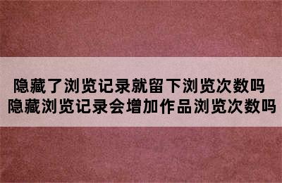 隐藏了浏览记录就留下浏览次数吗 隐藏浏览记录会增加作品浏览次数吗